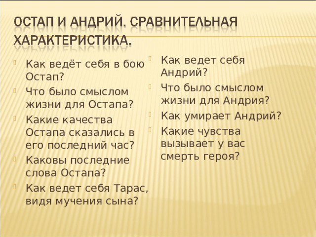 Как ведет себя Андрий? Что было смыслом жизни для Андрия? Как умирает Андрий? Какие чувства вызывает у вас смерть героя? Как ведёт себя в бою Остап? Что было смыслом жизни для Остапа? Какие качества Остапа сказались в его последний час? Каковы последние слова Остапа? Как ведет себя Тарас, видя мучения сына?  