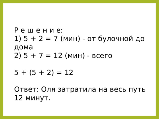 Р е ш е н и е: 1) 5 + 2 = 7 (мин) - от булочной до дома 2) 5 + 7 = 12 (мин) - всего 5 + (5 + 2) = 12 Ответ: Оля затратила на весь путь 12 минут. 