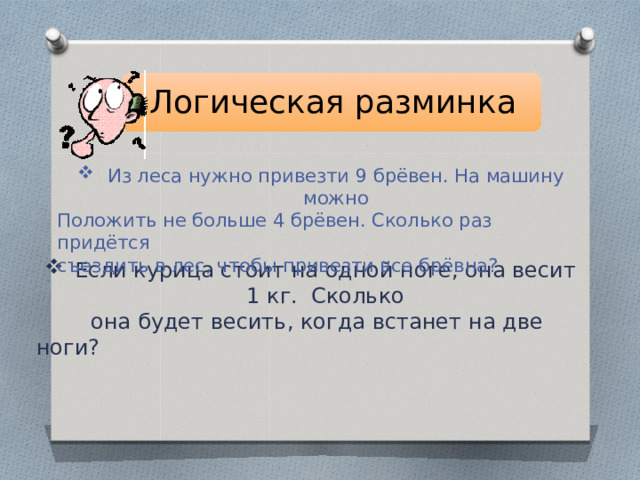 Логическая разминка Из леса нужно привезти 9 брёвен. На машину можно Положить не больше 4 брёвен. Сколько раз придётся съездить в лес, чтобы привезти все брёвна? Если курица стоит на одной ноге, она весит 1 кг. Сколько  она будет весить, когда встанет на две ноги? 