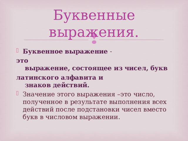 Буквенные выражения. Буквенное   выражение  -  это   выражение,   состоящее   из   чисел,   букв   латинского   алфавита и   знаков   действий.   Значение этого выражения –это число, полученное в результате выполнения всех действий после подстановки чисел вместо букв в числовом выражении. 