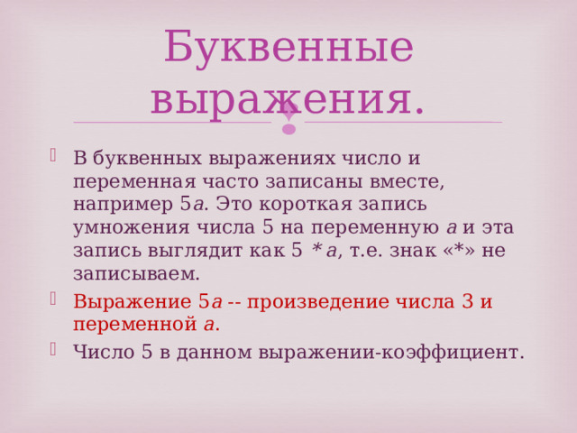 Буквенные выражения. В буквенных выражениях число и переменная часто записаны вместе, например 5 a . Это короткая запись умножения числа 5 на переменную  a  и эта запись выглядит как 5  * a , т.е. знак «*» не записываем. Выражение 5 a  -- произведение числа 3 и переменной  a . Число 5 в данном выражении-коэффициент. 