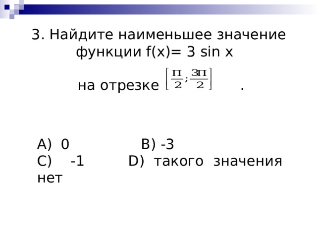 3. Найдите наименьшее значение функции f ( x )= 3 sin x    на отрезке . А) 0    B ) -3   C ) -1   D ) такого значения нет 