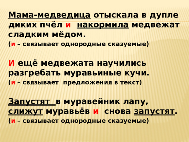 Мама-медведица  отыскала в дупле диких пчёл и  накормила медвежат сладким мёдом. ( и – связывает однородные сказуемые)  И ещё медвежата научились разгребать муравьиные кучи. ( и – связывает предложения в текст)  Запустят в муравейник лапу, слижут муравьёв и снова запустят . ( и – связывает однородные сказуемые)  