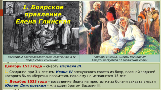 1. Боярское правление  Елена Глинская Василий III благословляет сына своего Ивана IV перед своей кончиной Горелик Михаил. Смерть Василия III/ Смерть наступила от заражения крови Декабрь 1533 года – смерть Василия III . 1. Создание при 3-х летнем Иване IV опекунского совета из бояр, главной задачей которого было «беречь» правителя, пока ему не исполнится 15 лет. 2. Декабрь 1533 года – возведение Ивана на престол из-за боязни захвата власти Юрием Дмитровским – младшим братом Василия III. 
