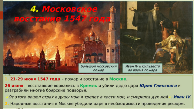 4. Московское восстание 1547 года Иван IV и Сильвестр во время пожара Большой московский пожар 1. 21-29 июня 1547 года – пожар и восстание в Москве . 26 июня – восставшие ворвались в Кремль и убили дядю царя Юрия Глинского и разграбили многие боярские подворья. « От этого вошел страх в душу мою и трепет в кости мои, и смирился дух мой » .  Иван IV . 2. Народные восстания в Москве убедили царя в необходимости проведения реформ. 