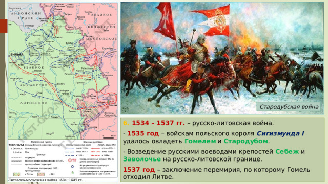 Стародубская война 6. 1534 – 1537 гг. – русско-литовская война. - 1535 год – войскам польского короля Сигизмунда I удалось овладеть Гомелем и Стародубом . - Возведение русскими воеводами крепостей Себеж и Заволочье на русско-литовской границе. 1537 год – заключение перемирия, по которому Гомель отходил Литве. 