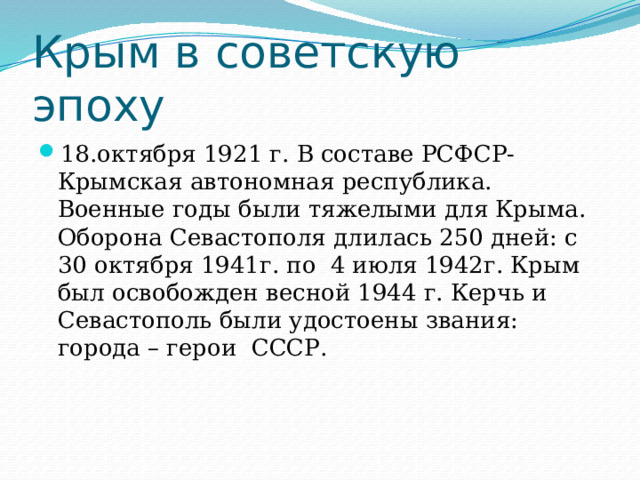 Крым в советскую эпоху 18.октября 1921 г. В составе РСФСР- Крымская автономная республика. Военные годы были тяжелыми для Крыма. Оборона Севастополя длилась 250 дней: с 30 октября 1941г. по 4 июля 1942г. Крым был освобожден весной 1944 г. Керчь и Севастополь были удостоены звания: города – герои СССР. 