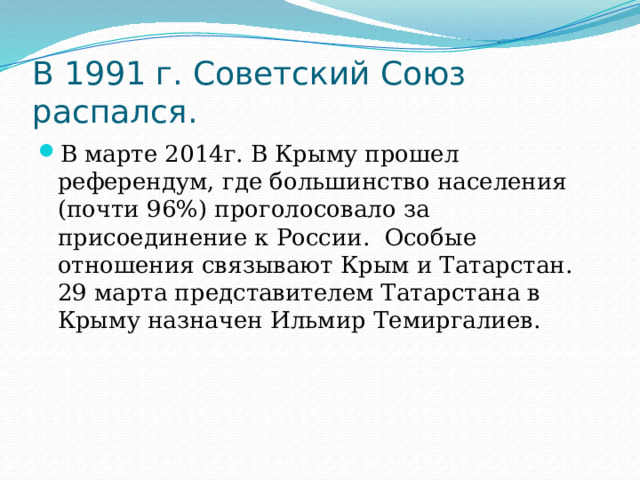 В 1991 г. Советский Союз распался. В марте 2014г. В Крыму прошел референдум, где большинство населения (почти 96%) проголосовало за присоединение к России. Особые отношения связывают Крым и Татарстан. 29 марта представителем Татарстана в Крыму назначен Ильмир Темиргалиев. 