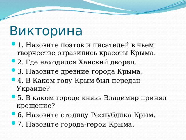 Викторина 1. Назовите поэтов и писателей в чьем творчестве отразились красоты Крыма. 2. Где находился Ханский дворец. 3. Назовите древние города Крыма. 4. В Каком году Крым был передан Украине? 5. В каком городе князь Владимир принял крещение? 6. Назовите столицу Республика Крым. 7. Назовите города-герои Крыма.  