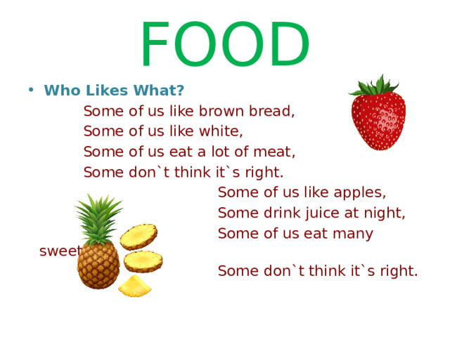 FOOD  Who Likes What?  Some of us like brown bread,  Some of us like white,  Some of us eat a lot of meat,  Some don`t think it`s right.  Some of us like apples,  Some drink juice at night,  Some of us eat many sweets,  Some don`t think it`s right. 