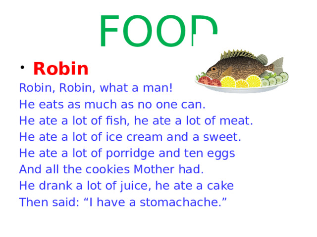 FOOD  Robin Robin, Robin, what a man! He eats as much as no one can. He ate a lot of fish, he ate a lot of meat. He ate a lot of ice cream and a sweet. He ate a lot of porridge and ten eggs And all the cookies Mother had. He drank a lot of juice, he ate a cake Then said: “I have a stomachache.” 