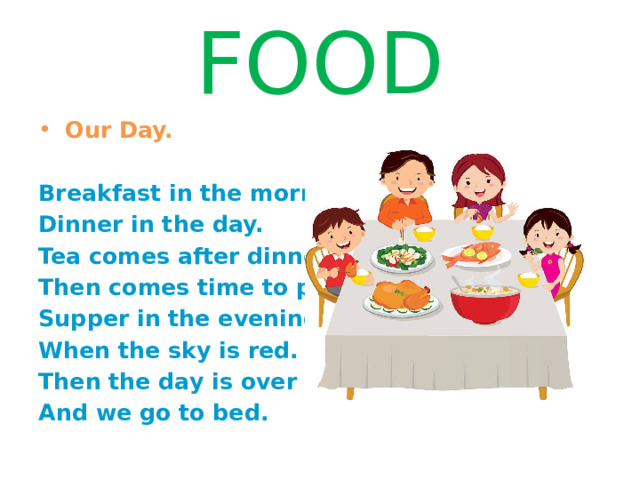 FOOD  Our Day.   Breakfast in the morning, Dinner in the day. Tea comes after dinner, Then comes time to play. Supper in the evening When the sky is red. Then the day is over And we go to bed. 