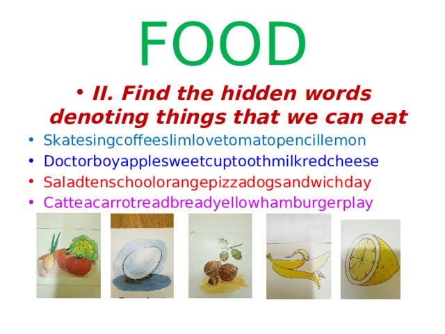 FOOD II. Find the hidden words denoting things that we can eat Skatesingcoffeeslimlovetomatopencillemon Doctorboyapplesweetcuptoothmilkredcheese Saladtenschoolorangepizzadogsandwichday Catteacarrotreadbreadyellowhamburgerplay  
