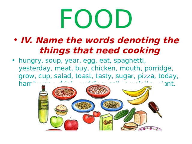 FOOD IV. Name the words denoting the things that need cooking hungry, soup, year, egg, eat, spaghetti, yesterday, meat, buy, chicken, mouth, porridge, grow, cup, salad, toast, tasty, sugar, pizza, today, hamburger, drink, pudding, salt, omelette, plant. 