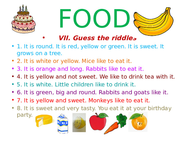 FOOD VII. Guess the riddles 1. It is round. It is red, yellow or green. It is sweet. It grows on a tree. 2. It is white or yellow. Mice like to eat it. 3. It is orange and long. Rabbits like to eat it. 4. It is yellow and not sweet. We like to drink tea with it. 5. It is white. Little children like to drink it. 6. It is green, big and round. Rabbits and goats like it. 7. It is yellow and sweet. Monkeys like to eat it. 8. It is sweet and very tasty. You eat it at your birthday party.  