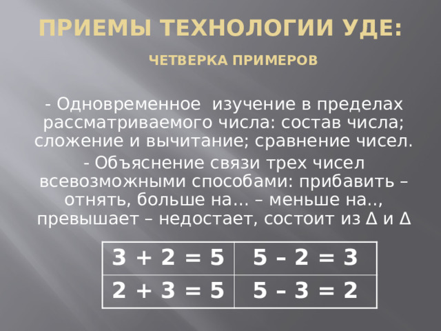 Приемы технологии УДЕ:   Четверка примеров   - Одновременное изучение в пределах рассматриваемого числа: состав числа; сложение и вычитание; сравнение чисел. - Объяснение связи трех чисел всевозможными способами: прибавить – отнять, больше на… – меньше на.., превышает – недостает, состоит из Δ и Δ 3 + 2 = 5 2 + 3 = 5 5 – 2 = 3 5 – 3 = 2  