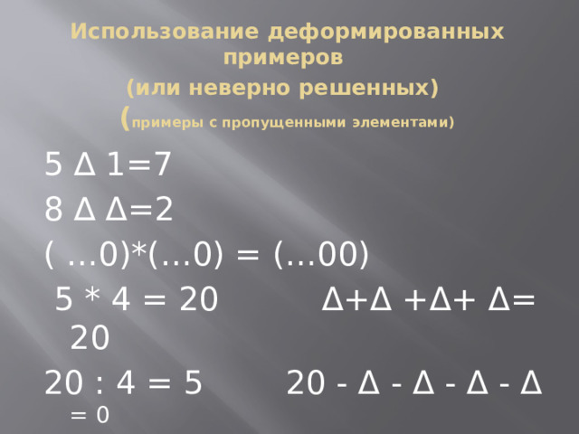 Использование деформированных примеров  (или неверно решенных)   ( примеры с пропущенными элементами)   5 ∆ 1=7 8 ∆ Δ=2 ( …0)*(…0) = (…00)  5 * 4 = 20 Δ+Δ +Δ+ Δ= 20 20 : 4 = 5 20 - Δ - Δ - Δ - Δ = 0  