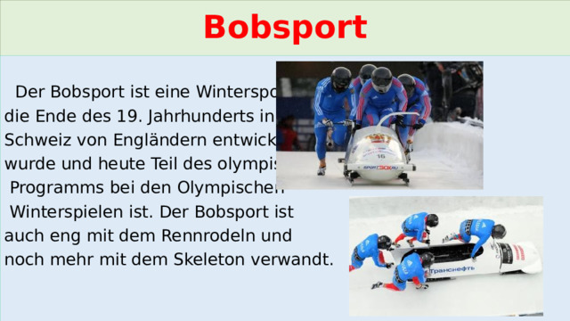 Bobsport  Der Bobsport ist eine Wintersportart, die Ende des 19. Jahrhunderts in der Schweiz von Engländern entwickelt wurde und heute Teil des olympischen  Programms bei den Olympischen  Winterspielen ist. Der Bobsport ist auch eng mit dem Rennrodeln und noch mehr mit dem Skeleton verwandt. 