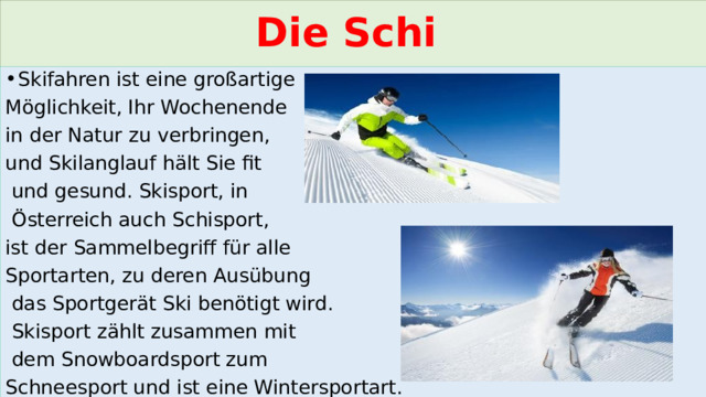 Die Schi Skifahren ist eine großartige Möglichkeit, Ihr Wochenende in der Natur zu verbringen, und Skilanglauf hält Sie fit  und gesund. Skisport, in  Österreich auch Schisport, ist der Sammelbegriff für alle Sportarten, zu deren Ausübung  das Sportgerät Ski benötigt wird.  Skisport zählt zusammen mit  dem Snowboardsport zum Schneesport und ist eine Wintersportart. 