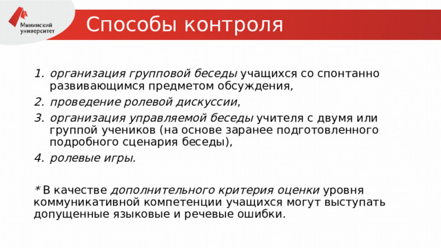 Способы контроля организация групповой беседы  учащихся со спонтанно развивающимся предметом обсуждения,  проведение ролевой дискуссии ,  организация управляемой   беседы  учителя с двумя или группой учеников (на основе заранее подготовленного подробного сценария беседы),  ролевые игры.   * В качестве  дополнительного критерия   оценки  уровня коммуникативной компетенции учащихся могут выступать допущенные языковые и речевые ошибки. 