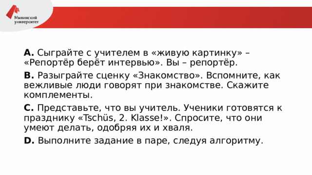 А.  Сыграйте с учителем в «живую картинку» – «Репортёр берёт интервью». Вы – репортёр. В.  Разыграйте сценку «Знакомство». Вспомните, как вежливые люди говорят при знакомстве. Скажите комплементы. С.  Представьте, что вы учитель. Ученики готовятся к празднику «Tschüs, 2. Klasse!». Спросите, что они умеют делать, одобряя их и хваля. D.  Выполните задание в паре, следуя алгоритму. 