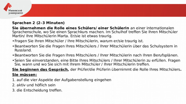 Sprechen 2 (2–3 Minuten) Sie übernehmen die Rolle eines Schülers/ einer Schülerin an einer internationalen Sprachenschule, wo Sie einen Sprachkurs machen. Im Schulhof treffen Sie Ihren Mitschüler Martin/ Ihre Mitschülerin Marta. Er/sie ist etwas traurig. Fragen Sie Ihren Mitschüler / Ihre Mitschülerin, warum er/sie traurig ist. Beantworten Sie die Fragen Ihres Mitschülers / Ihrer Mitschülerin über das Schulsystem in Russland. Beantworten Sie die Fragen Ihres Mitschülers / Ihrer Mitschülerin nach Ihren Berufsplänen. Seien Sie einverstanden, eine Bitte Ihres Mitschülers / Ihrer Mitschülerin zu erfüllen. Fragen Sie, wann und wo Sie sich mit Ihrem Mitschüler / Ihrer Mitschülerin treffen. Sie beginnen das Gespräch ,  der Prüfer/die Prüferin übernimmt die Rolle Ihres Mitschülers . Sie müssen: 1. auf die vier Aspekte der Aufgabenstellung eingehen 2. aktiv und höflich sein 3. die Entscheidung treffen. 
