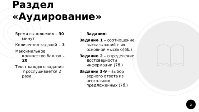 Раздел «Аудирование» Время выполнения – 30 минут Задания: Количество заданий – 3 Задание 1 – соотношение высказываний с их основной мыслью(6б.) Максимальное количество баллов – 20 Задание 2 – определение достоверности информации (7б.) Текст каждого задания прослушивается 2 раза. Задания 3-9 – выбор верного ответа из нескольких предложенных (7б.)  
