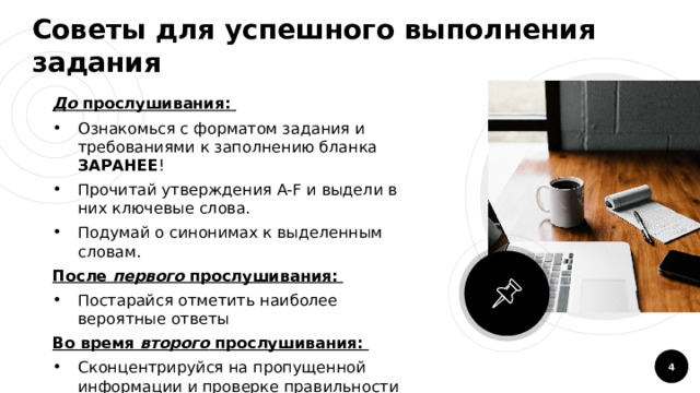 Советы для успешного выполнения задания До прослушивания: Ознакомься с форматом задания и требованиями к заполнению бланка ЗАРАНЕЕ ! Прочитай утверждения A-F и выдели в них ключевые слова. Подумай о синонимах к выделенным словам. После первого прослушивания: Постарайся отметить наиболее вероятные ответы Во время второго прослушивания: Сконцентрируйся на пропущенной информации и проверке правильности уже услышанного материала  