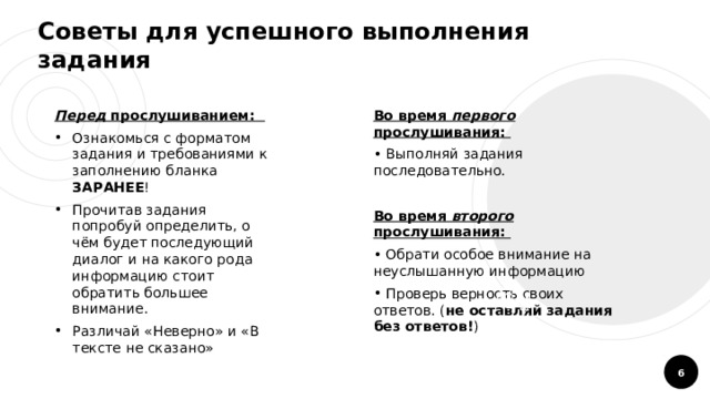 Советы для успешного выполнения задания Перед прослушиванием: Во время первого прослушивания: Ознакомься с форматом задания и требованиями к заполнению бланка ЗАРАНЕЕ ! Прочитав задания попробуй определить, о чём будет последующий диалог и на какого рода информацию стоит обратить большее внимание. Различай «Неверно» и «В тексте не сказано»  Выполняй задания последовательно.  Во время второго прослушивания:  Обрати особое внимание на неуслышанную информацию  Проверь верность своих ответов. ( не оставляй задания без ответов! )  