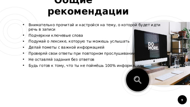  Общие рекомендации Внимательно прочитай и настройся на тему, о которой будет идти речь в записи Подчеркни ключевые слова Подумай о лексике, которую ты можешь услышать Делай пометы с важной информацией Проверяй свои ответы при повторном прослушивании Не оставляй задания без ответов Будь готов к тому, что ты не поймёшь 100% информации  