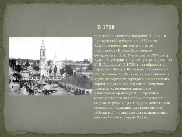 В 1708 приписан к Киевской губернии, в 1727 – к Белгородской губернии, с 1779 центр Курского наместничества (первым наместником Курска был генерал-фельдмаршал П. А. Румянцев), в 1797 центр Курской губернии (первым губернатором был С. Д. Бурнашов). В 1785, в год образования городской Думы, в Курске насчитывалось 7 590 жителей. В XVIII веке Курск становится крупным торговым городом и окончательно теряет пограничное значение. Получили развитие кожевенное, кирпичное, известковое производство. Строились многочисленные каменные сооружения (торговые ряды и др.). В Курске действовала судоходная компания (управлял ею сам губернатор), – торговые суда отправлялись вниз по Сейму в сторону Киева. 