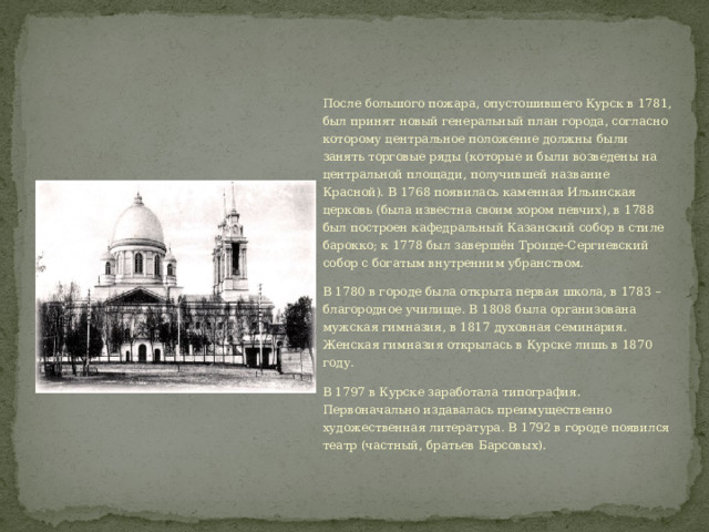 После большого пожара, опустошившего Курск в 1781, был принят новый генеральный план города, согласно которому центральное положение должны были занять торговые ряды (которые и были возведены на центральной площади, получившей название Красной). В 1768 появилась каменная Ильинская церковь (была известна своим хором певчих), в 1788 был построен кафедральный Казанский собор в стиле барокко; к 1778 был завершён Троице-Сергиевский собор с богатым внутренним убранством. В 1780 в городе была открыта первая школа, в 1783 – благородное училище. В 1808 была организована мужская гимназия, в 1817 духовная семинария. Женская гимназия открылась в Курске лишь в 1870 году. В 1797 в Курске заработала типография. Первоначально издавалась преимущественно художественная литература. В 1792 в городе появился театр (частный, братьев Барсовых). 