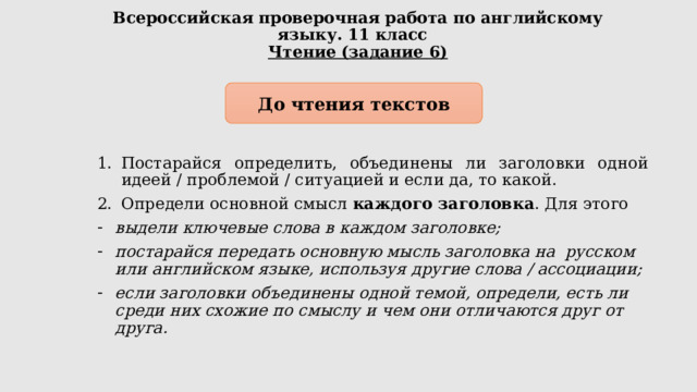 Всероссийская проверочная работа по английскому языку. 11 класс  Чтение (задание 6) До чтения текстов Постарайся определить, объединены ли заголовки одной идеей / проблемой / ситуацией и если да, то какой. Определи основной смысл каждого заголовка . Для этого выдели ключевые слова в каждом заголовке; постарайся передать основную мысль заголовка на русском или английском языке, используя другие слова / ассоциации; если заголовки объединены одной темой, определи, есть ли среди них схожие по смыслу и чем они отличаются друг от друга. 