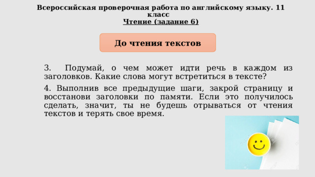 Всероссийская проверочная работа по английскому языку. 11 класс  Чтение (задание 6) До чтения текстов 3. Подумай, о чем может идти речь в каждом из заголовков. Какие слова могут встретиться в тексте? 4. Выполнив все предыдущие шаги, закрой страницу и восстанови заголовки по памяти. Если это получилось сделать, значит, ты не будешь отрываться от чтения текстов и терять свое время. 