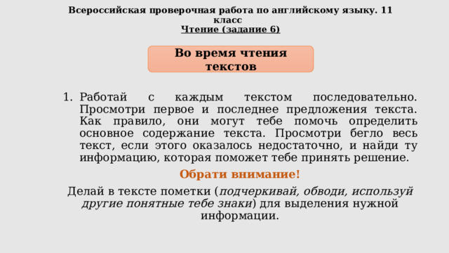 Всероссийская проверочная работа по английскому языку. 11 класс  Чтение (задание 6) Во время чтения текстов Работай с каждым текстом последовательно. Просмотри первое и последнее предложения текста. Как правило, они могут тебе помочь определить основное содержание текста. Просмотри бегло весь текст, если этого оказалось недостаточно, и найди ту информацию, которая поможет тебе принять решение. Обрати внимание! Делай в тексте пометки ( подчеркивай, обводи, используй другие понятные тебе знаки ) для выделения нужной информации. 