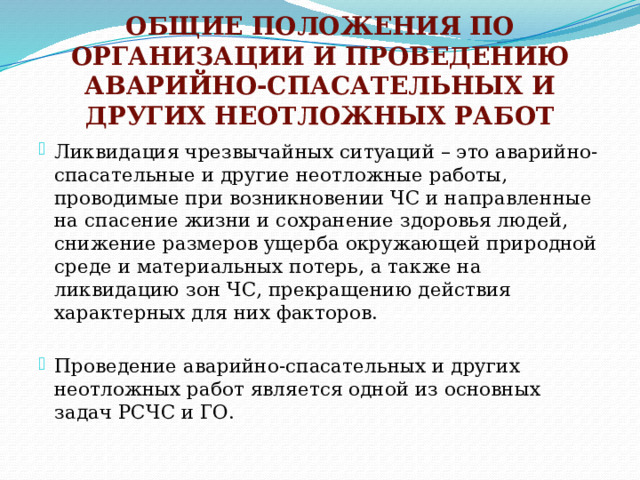 ОБЩИЕ ПОЛОЖЕНИЯ ПО ОРГАНИЗАЦИИ И ПРОВЕДЕНИЮ АВАРИЙНО-СПАСАТЕЛЬНЫХ И ДРУГИХ НЕОТЛОЖНЫХ РАБОТ Ликвидация чрезвычайных ситуаций – это аварийно-спасательные и другие неотложные работы, проводимые при возникновении ЧС и направленные на спасение жизни и сохранение здоровья людей, снижение размеров ущерба окружающей природной среде и материальных потерь, а также на ликвидацию зон ЧС, прекращению действия характерных для них факторов. Проведение аварийно-спасательных и других неотложных работ является одной из основных задач РСЧС и ГО. 