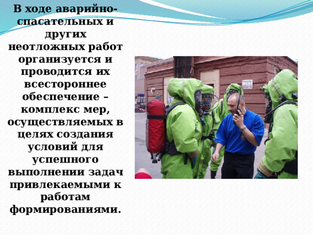 В ходе аварийно-спасательных и других неотложных работ организуется и проводится их всестороннее обеспечение – комплекс мер, осуществляемых в целях создания условий для успешного выполнении задач привлекаемыми к работам формированиями. 