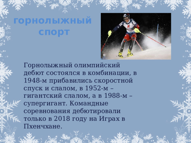 горнолыжный спорт Горнолыжный олимпийский дебют состоялся в комбинации, в 1948-м прибавились скоростной спуск и слалом, в 1952-м – гигантский слалом, а в 1988-м – супергигант. Командные соревнования дебютировали только в 2018 году на Играх в Пхенчхане.   