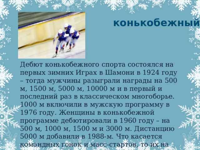 конькобежный спорт Дебют конькобежного спорта состоялся на первых зимних Играх в Шамони в 1924 году – тогда мужчины разыграли награды на 500 м, 1500 м, 5000 м, 10000 м и в первый и последний раз в классическом многоборье. 1000 м включили в мужскую программу в 1976 году. Женщины в конькобежной программе дебютировали в 1960 году – на 500 м, 1000 м, 1500 м и 3000 м. Дистанцию 5000 м добавили в 1988-м. Что касается командных гонок и масс-стартов, то их на Играх конькобежцы начали бегать соответственно в 2006-м и 2018-м.   