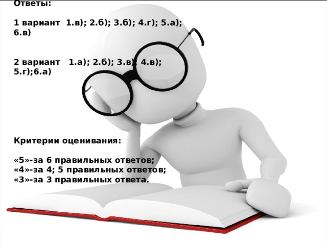 Ответы:  1 вариант 1.в); 2.б); 3.б); 4.г); 5.а); 6.в)   2 вариант 1.а); 2.б); 3.в); 4.в); 5.г);6.а)       Критерии оценивания:  «5»-за 6 правильных ответов; «4»-за 4; 5 правильных ответов; «3»-за 3 правильных ответа. 