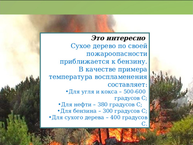 Это интересно Сухое дерево по своей пожароопасности приближается к бензину. В качестве примера температура воспламенения составляет: Для угля и кокса – 500-600 градусов С; Для нефти – 380 градусов С; Для бензина – 300 градусов С; Для сухого дерева – 400 градусов С. 