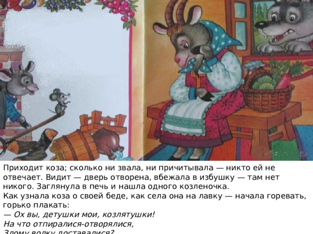 Приходит коза; сколько ни звала, ни причитывала — никто ей не отвечает. Видит — дверь отворена, вбежала в избушку — там нет никого. Заглянула в печь и нашла одного козленочка. Как узнала коза о своей беде, как села она на лавку — начала горевать, горько плакать: — Ох вы, детушки мои, козлятушки!  На что отпиралися-отворялися,  Злому волку доставалися? Услыхал это волк, входит в избушку и говорит козе:  — Что ты на меня грешишь, кума? Не я твоих козлят съел. Полно горевать, пойдем лучше в лес, погуляем. 