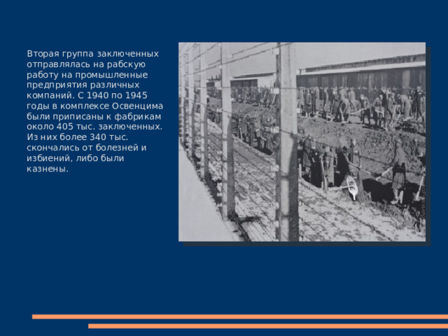 Вторая группа заключенных отправлялась на рабскую работу на промышленные предприятия различных компаний. С 1940 по 1945 годы в комплексе Освенцима были приписаны к фабрикам около 405 тыс. заключенных. Из них более 340 тыс. скончались от болезней и избиений, либо были казнены. 