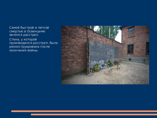 Самой быстрой и легкой смертью в Освенциме являлся расстрел. Стена, у которой производился расстрел, была реконструирована после окончания войны. 