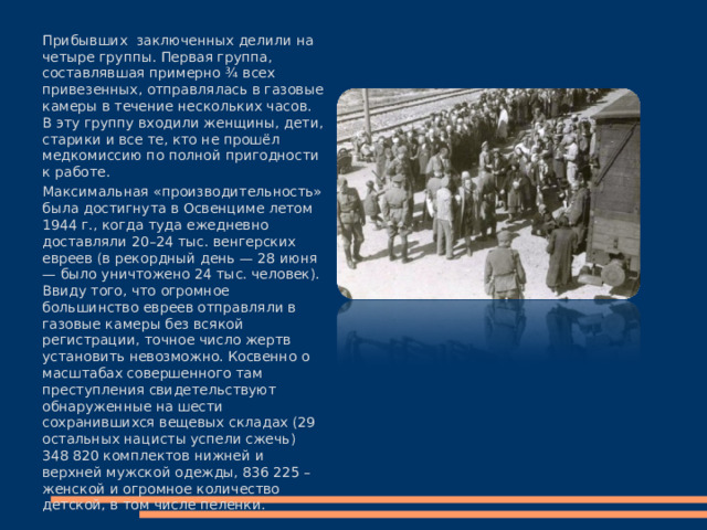 Прибывших заключенных делили на четыре группы. Первая группа, составлявшая примерно ¾ всех привезенных, отправлялась в газовые камеры в течение нескольких часов. В эту группу входили женщины, дети, старики и все те, кто не прошёл медкомиссию по полной пригодности к работе. Максимальная «производительность» была достигнута в Освенциме летом 1944 г., когда туда ежедневно доставляли 20–24 тыс. венгерских евреев (в рекордный день — 28 июня — было уничтожено 24 тыс. человек). Ввиду того, что огромное большинство евреев отправляли в газовые камеры без всякой регистрации, точное число жертв установить невозможно. Косвенно о масштабах совершенного там преступления свидетельствуют обнаруженные на шести сохранившихся вещевых складах (29 остальных нацисты успели сжечь) 348 820 комплектов нижней и верхней мужской одежды, 836 225 – женской и огромное количество детской, в том числе пеленки. 