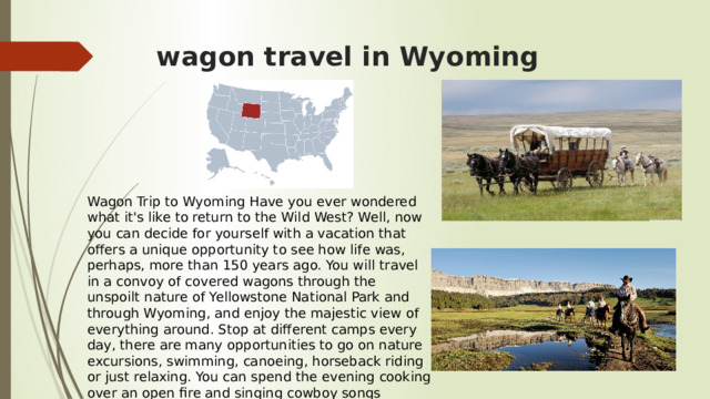 wagon travel in Wyoming Wagon Trip to Wyoming Have you ever wondered what it's like to return to the Wild West? Well, now you can decide for yourself with a vacation that offers a unique opportunity to see how life was, perhaps, more than 150 years ago. You will travel in a convoy of covered wagons through the unspoilt nature of Yellowstone National Park and through Wyoming, and enjoy the majestic view of everything around. Stop at different camps every day, there are many opportunities to go on nature excursions, swimming, canoeing, horseback riding or just relaxing. You can spend the evening cooking over an open fire and singing cowboy songs around the campfire. 