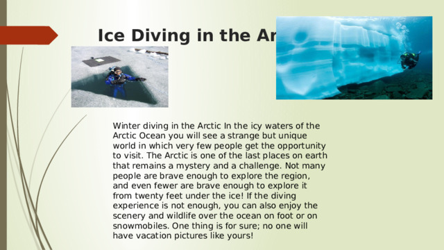 Ice Diving in the Artic Winter diving in the Arctic In the icy waters of the Arctic Ocean you will see a strange but unique world in which very few people get the opportunity to visit. The Arctic is one of the last places on earth that remains a mystery and a challenge. Not many people are brave enough to explore the region, and even fewer are brave enough to explore it from twenty feet under the ice! If the diving experience is not enough, you can also enjoy the scenery and wildlife over the ocean on foot or on snowmobiles. One thing is for sure; no one will have vacation pictures like yours! 