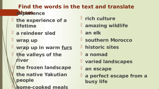 Find the words in the text and translate them experience the experience of a lifetime a reindeer sled wrap up wrap up in warm furs the valleys of the river the frozen landscape the native Yakutian people home-cooked meals  rich culture amazing wildlife an elk southern Morocco historic sites a nomad varied landscapes an escape a perfect escape from a busy life 