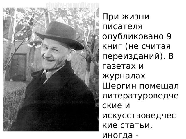 При жизни писателя опубликовано 9 книг (не считая переизданий). В газетах и журналах Шергин помещал литературоведческие и искусствоведческие статьи, иногда - литературные произведения. 