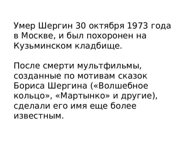 Умер Шергин 30 октября 1973 года в Москве, и был похоронен на Кузьминском кладбище.   После смерти мультфильмы, созданные по мотивам сказок Бориса Шергина («Волшебное кольцо», «Мартынко» и другие), сделали его имя еще более известным.   